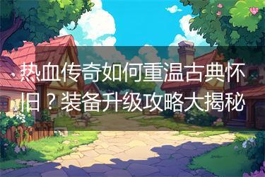 热血传奇如何重温古典怀旧？装备升级攻略大揭秘