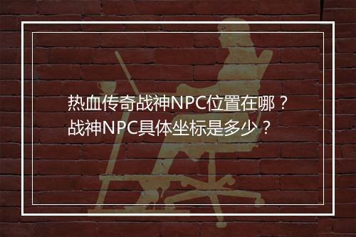 热血传奇战神NPC位置在哪？战神NPC具体坐标是多少？
