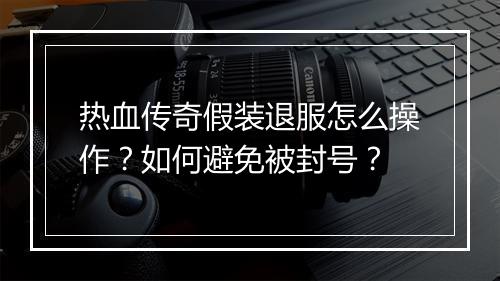 热血传奇假装退服怎么操作？如何避免被封号？