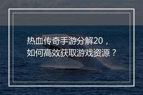 热血传奇手游分解20，如何高效获取游戏资源？