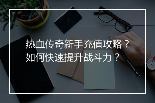 热血传奇新手充值攻略？如何快速提升战斗力？