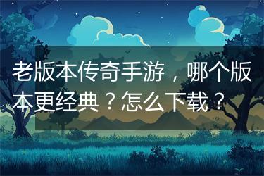 老版本传奇手游，哪个版本更经典？怎么下载？