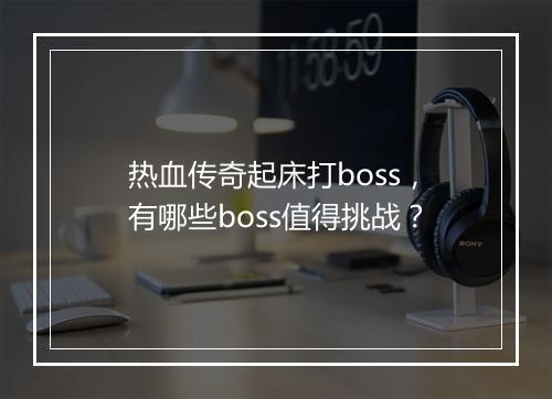 热血传奇起床打boss，有哪些boss值得挑战？