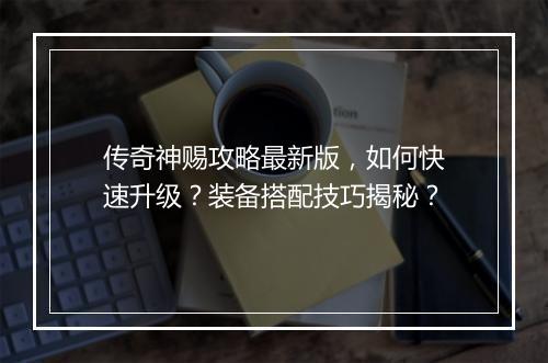 传奇神赐攻略最新版，如何快速升级？装备搭配技巧揭秘？