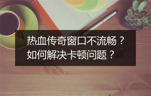 热血传奇窗口不流畅？如何解决卡顿问题？