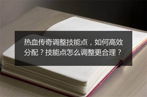 热血传奇调整技能点，如何高效分配？技能点怎么调整更合理？