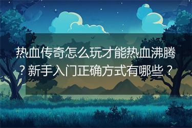 热血传奇怎么玩才能热血沸腾？新手入门正确方式有哪些？