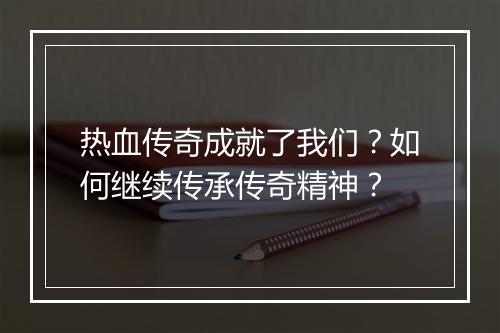 热血传奇成就了我们？如何继续传承传奇精神？