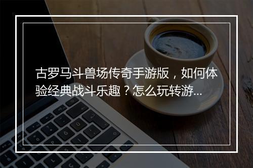 古罗马斗兽场传奇手游版，如何体验经典战斗乐趣？怎么玩转游戏？
