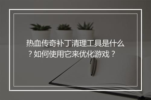 热血传奇补丁清理工具是什么？如何使用它来优化游戏？