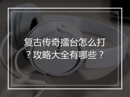 复古传奇擂台怎么打？攻略大全有哪些？