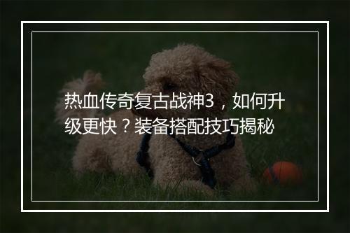 热血传奇复古战神3，如何升级更快？装备搭配技巧揭秘