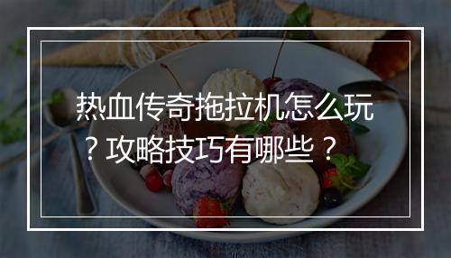 热血传奇拖拉机怎么玩？攻略技巧有哪些？