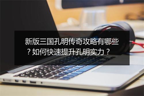 新版三国孔明传奇攻略有哪些？如何快速提升孔明实力？