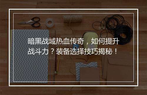 暗黑战域热血传奇，如何提升战斗力？装备选择技巧揭秘！