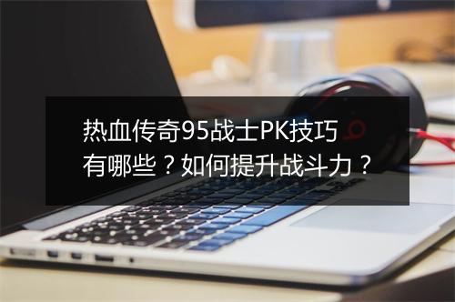 热血传奇95战士PK技巧有哪些？如何提升战斗力？