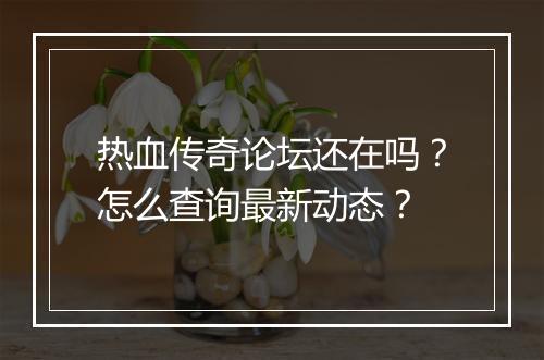 热血传奇论坛还在吗？怎么查询最新动态？