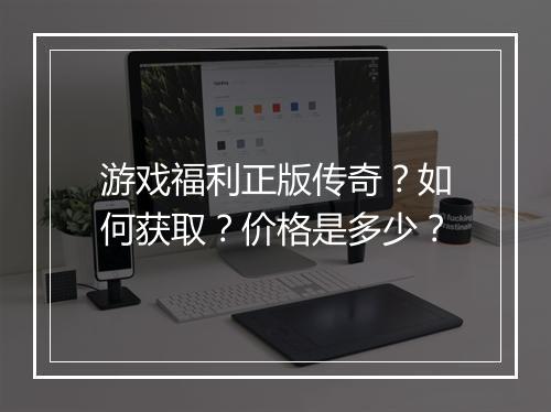 游戏福利正版传奇？如何获取？价格是多少？