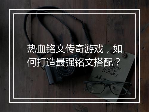 热血铭文传奇游戏，如何打造最强铭文搭配？