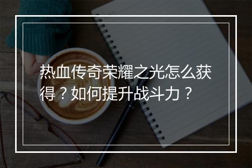 热血传奇荣耀之光怎么获得？如何提升战斗力？