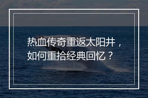 热血传奇重返太阳井，如何重拾经典回忆？
