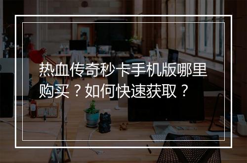 热血传奇秒卡手机版哪里购买？如何快速获取？