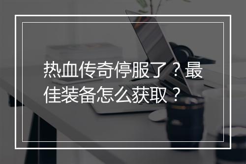 热血传奇停服了？最佳装备怎么获取？