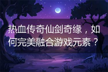 热血传奇仙剑奇缘，如何完美融合游戏元素？
