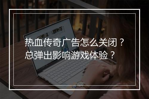 热血传奇广告怎么关闭？总弹出影响游戏体验？