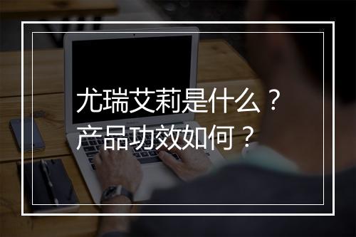 尤瑞艾莉是什么？产品功效如何？