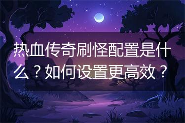 热血传奇刷怪配置是什么？如何设置更高效？