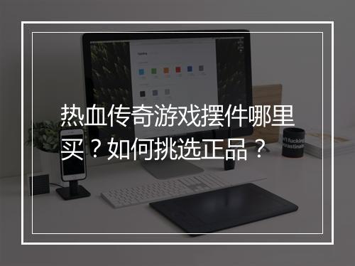 热血传奇游戏摆件哪里买？如何挑选正品？