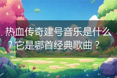 热血传奇建号音乐是什么？它是哪首经典歌曲？