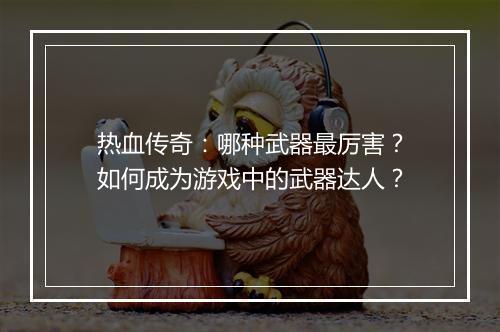 热血传奇：哪种武器最厉害？如何成为游戏中的武器达人？