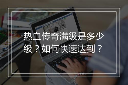 热血传奇满级是多少级？如何快速达到？