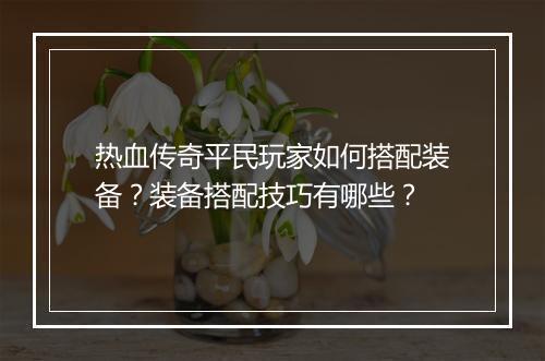 热血传奇平民玩家如何搭配装备？装备搭配技巧有哪些？