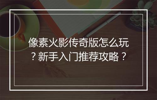 像素火影传奇版怎么玩？新手入门推荐攻略？