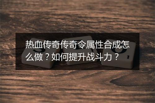 热血传奇传奇令属性合成怎么做？如何提升战斗力？