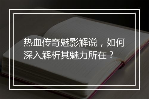 热血传奇魅影解说，如何深入解析其魅力所在？