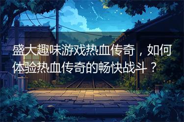 盛大趣味游戏热血传奇，如何体验热血传奇的畅快战斗？