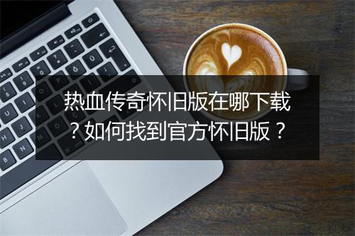 热血传奇怀旧版在哪下载？如何找到官方怀旧版？