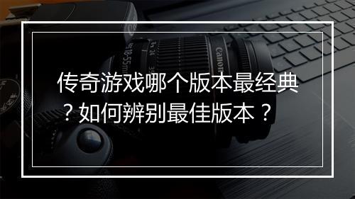 传奇游戏哪个版本最经典？如何辨别最佳版本？