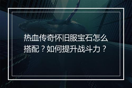 热血传奇怀旧服宝石怎么搭配？如何提升战斗力？