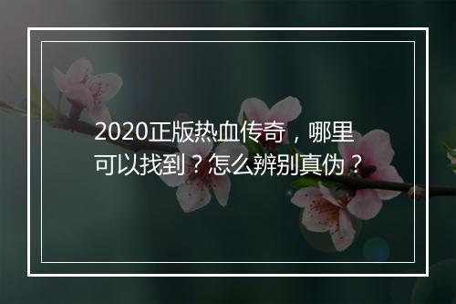 2020正版热血传奇，哪里可以找到？怎么辨别真伪？