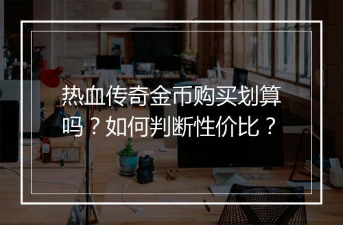 热血传奇金币购买划算吗？如何判断性价比？