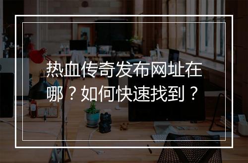 热血传奇发布网址在哪？如何快速找到？