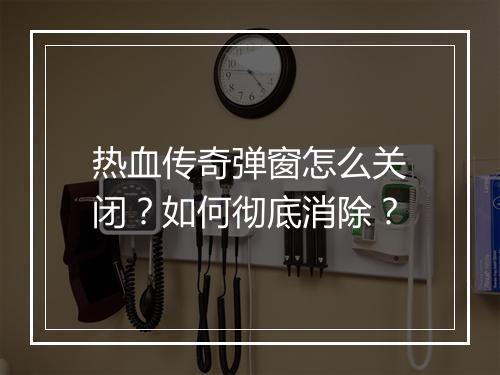 热血传奇弹窗怎么关闭？如何彻底消除？