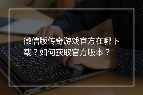 微信版传奇游戏官方在哪下载？如何获取官方版本？