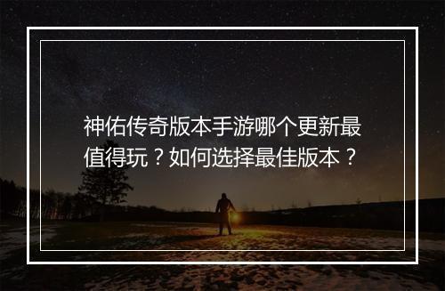 神佑传奇版本手游哪个更新最值得玩？如何选择最佳版本？