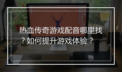 热血传奇游戏配音哪里找？如何提升游戏体验？